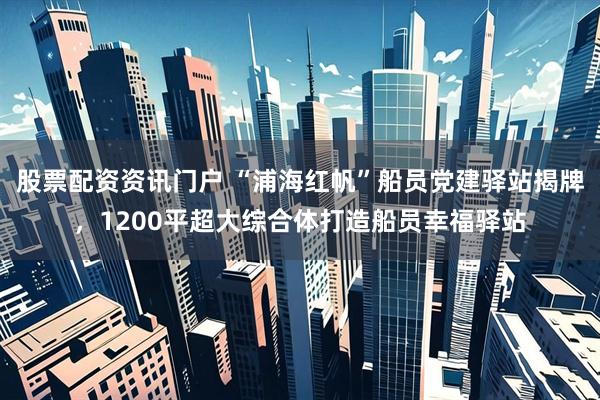 股票配资资讯门户 “浦海红帆”船员党建驿站揭牌，1200平超大综合体打造船员幸福驿站