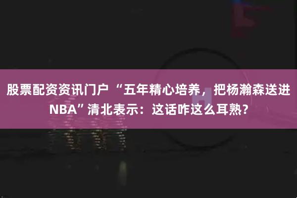 股票配资资讯门户 “五年精心培养，把杨瀚森送进NBA”清北表示：这话咋这么耳熟？