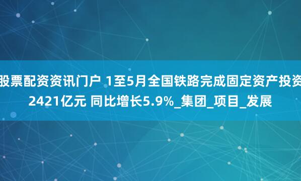 股票配资资讯门户 1至5月全国铁路完成固定资产投资2421亿元 同比增长5.9%_集团_项目_发展