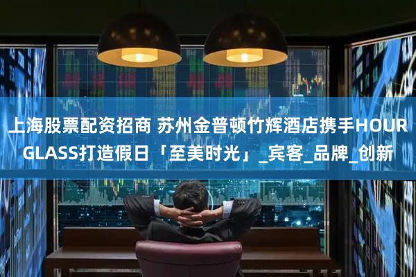 上海股票配资招商 苏州金普顿竹辉酒店携手HOURGLASS打造假日「至美时光」_宾客_品牌_创新