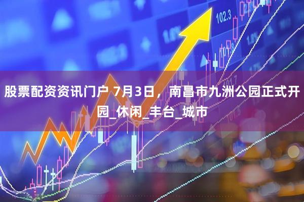 股票配资资讯门户 7月3日，南昌市九洲公园正式开园_休闲_丰台_城市