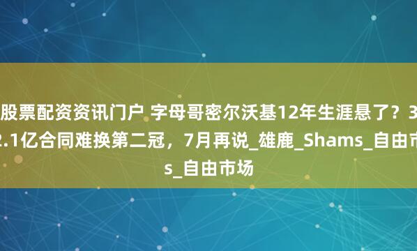 股票配资资讯门户 字母哥密尔沃基12年生涯悬了？3年2.1亿合同难换第二冠，7月再说_雄鹿_Shams_自由市场