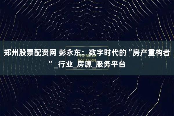 郑州股票配资网 彭永东：数字时代的“房产重构者”_行业_房源_服务平台