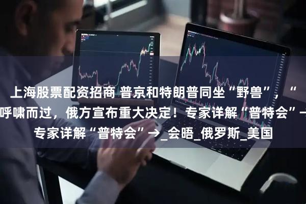 上海股票配资招商 普京和特朗普同坐“野兽”，“幽灵”轰炸机从头顶呼啸而过，俄方宣布重大决定！专家详解“普特会”→_会晤_俄罗斯_美国