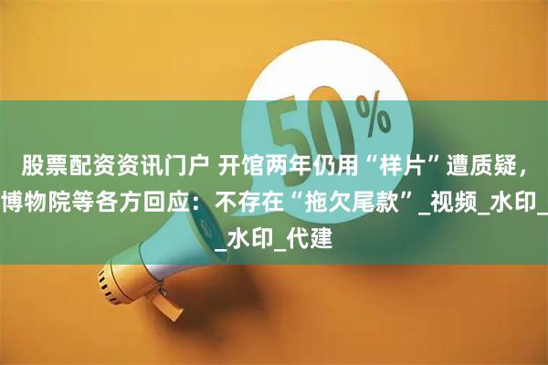 股票配资资讯门户 开馆两年仍用“样片”遭质疑，赤峰博物院等各方回应：不存在“拖欠尾款”_视频_水印_代建