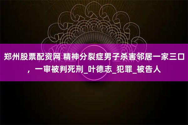 郑州股票配资网 精神分裂症男子杀害邻居一家三口，一审被判死刑_叶德志_犯罪_被告人