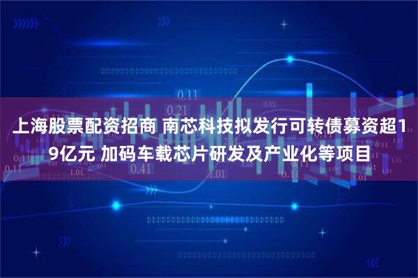 上海股票配资招商 南芯科技拟发行可转债募资超19亿元 加码车载芯片研发及产业化等项目