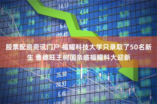 股票配资资讯门户 福耀科技大学只录取了50名新生 曹德旺王树国亲临福耀科大迎新