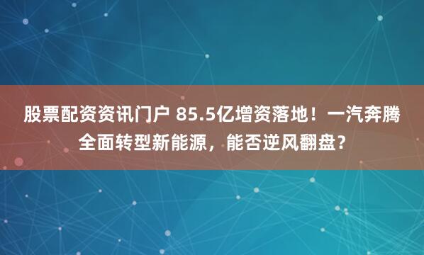 股票配资资讯门户 85.5亿增资落地！一汽奔腾全面转型新能源，能否逆风翻盘？