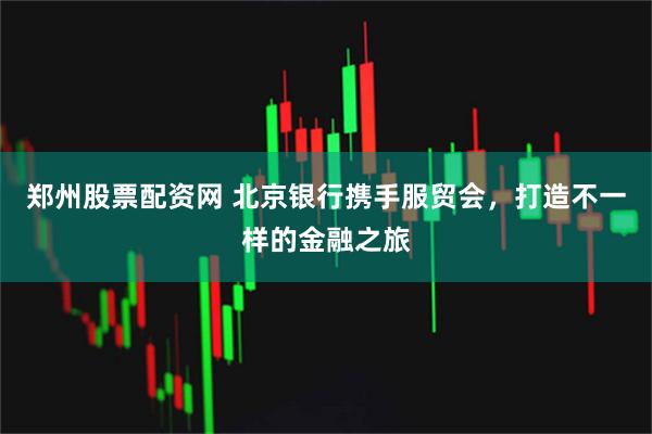 郑州股票配资网 北京银行携手服贸会，打造不一样的金融之旅