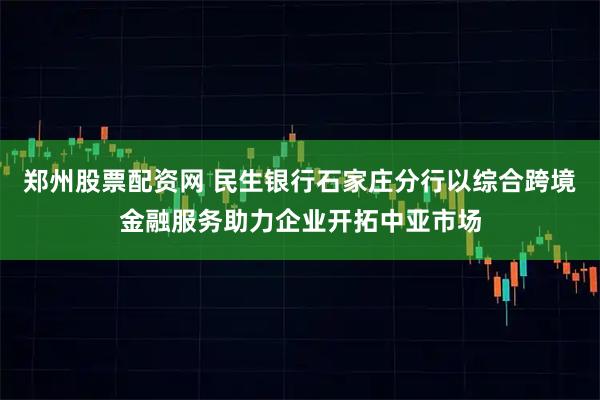 郑州股票配资网 民生银行石家庄分行以综合跨境金融服务助力企业开拓中亚市场