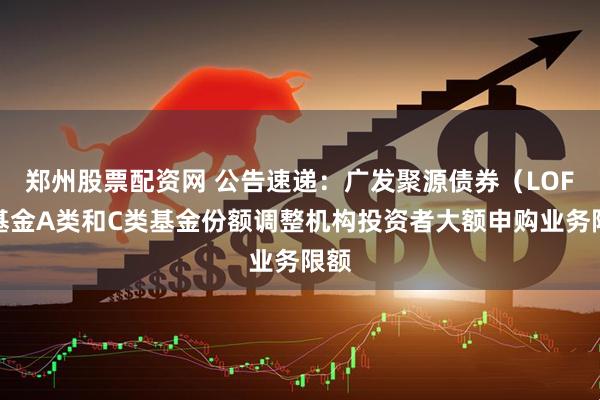 郑州股票配资网 公告速递：广发聚源债券（LOF）基金A类和C类基金份额调整机构投资者大额申购业务限额