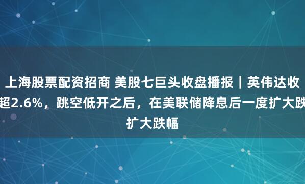 上海股票配资招商 美股七巨头收盘播报｜英伟达收跌超2.6%，跳空低开之后，在美联储降息后一度扩大跌幅