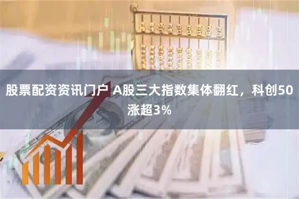 股票配资资讯门户 A股三大指数集体翻红，科创50涨超3%