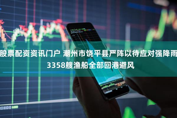 股票配资资讯门户 潮州市饶平县严阵以待应对强降雨  3358艘渔船全部回港避风
