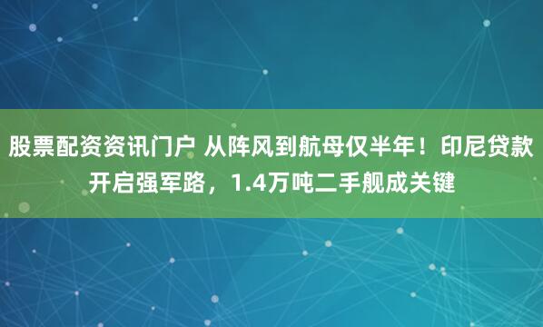 股票配资资讯门户 从阵风到航母仅半年！印尼贷款开启强军路，1.4万吨二手舰成关键
