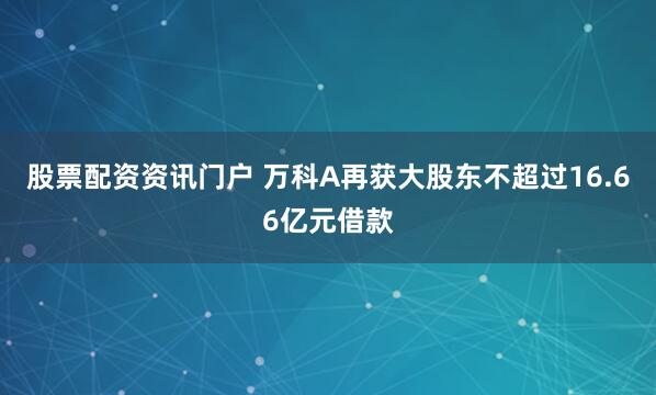 股票配资资讯门户 万科A再获大股东不超过16.66亿元借款