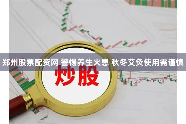 郑州股票配资网 警惕养生火患 秋冬艾灸使用需谨慎
