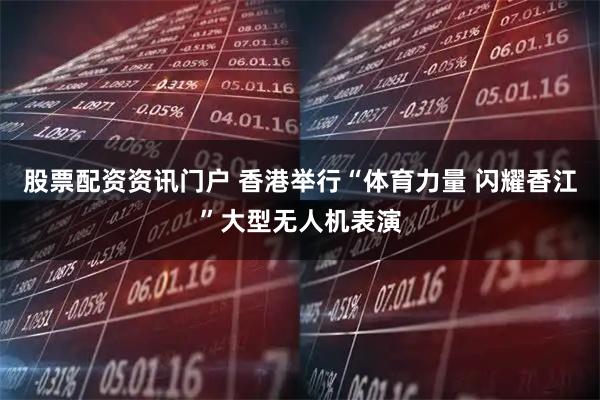 股票配资资讯门户 香港举行“体育力量 闪耀香江”大型无人机表演