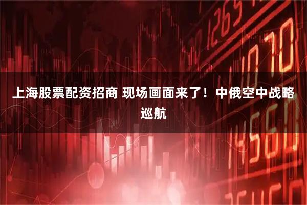 上海股票配资招商 现场画面来了！中俄空中战略巡航