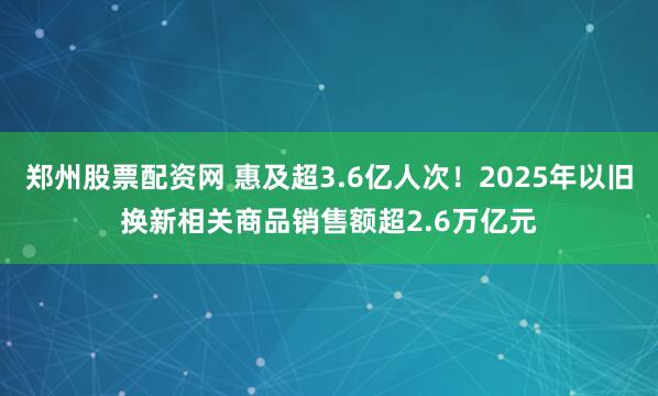 郑州股票配资网 惠及超3.6亿人次！2025年以旧换新相关商品销售额超2.6万亿元