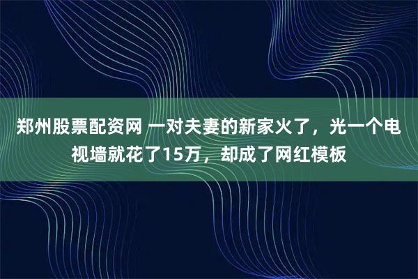 郑州股票配资网 一对夫妻的新家火了，光一个电视墙就花了15万，却成了网红模板