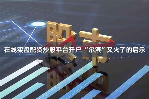在线实盘配资炒股平台开户 “尔滨”又火了的启示